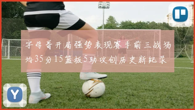 字母哥开局强势表现赛季前三战场均35分15篮板5助攻创历史新纪录