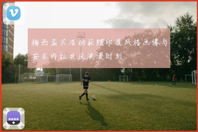 梅西孟买活动获赠印度风格画像与安东内拉共庆浪漫时刻