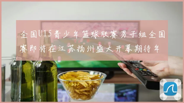 全国U15青少年篮球联赛男子组全国赛即将在江苏扬州盛大开幕期待年轻球员的精彩表现