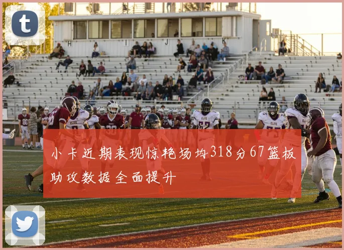 小卡近期表现惊艳场均318分67篮板助攻数据全面提升