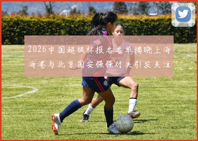 2026中国超级杯报名名单揭晓上海海港与北京国安强强对决引发关注