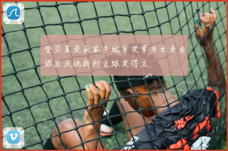 登贝莱荣获家乡城市奖章市长亲自颁发庆祝新科金球奖得主