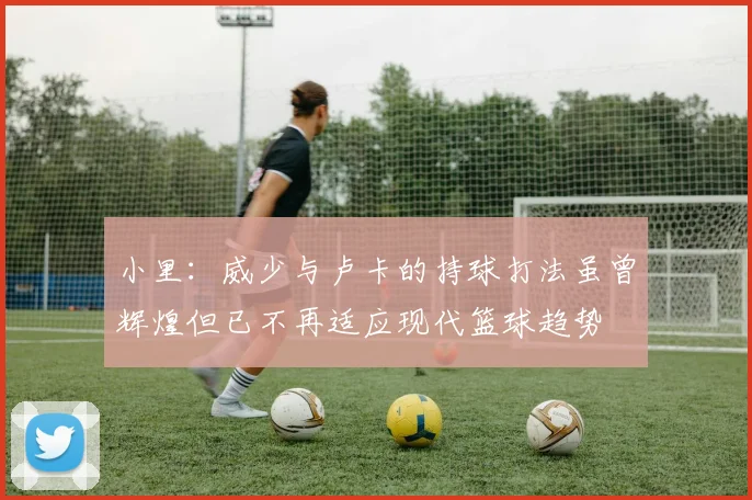 小里：威少与卢卡的持球打法虽曾辉煌但已不再适应现代篮球趋势