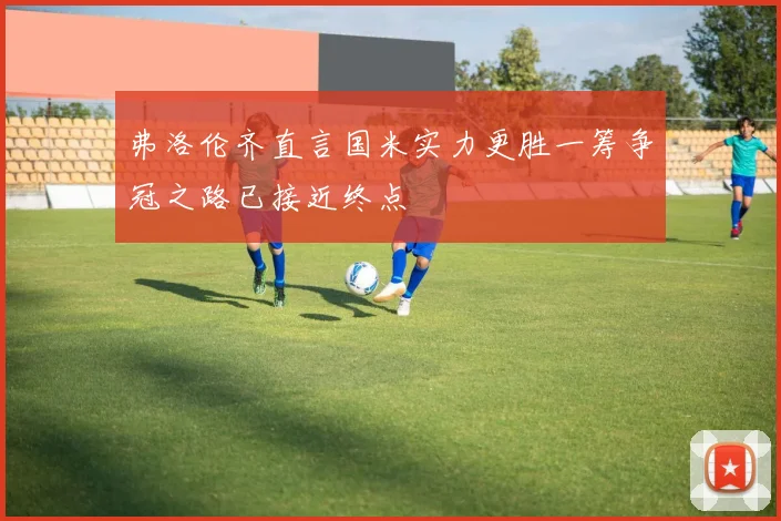 弗洛伦齐直言国米实力更胜一筹争冠之路已接近终点