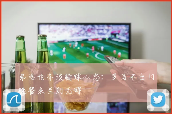 弗洛伦齐谈输球心态：罗马不出门晚餐米兰则无碍