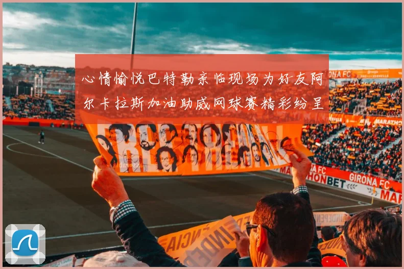 心情愉悦巴特勒亲临现场为好友阿尔卡拉斯加油助威网球赛精彩纷呈