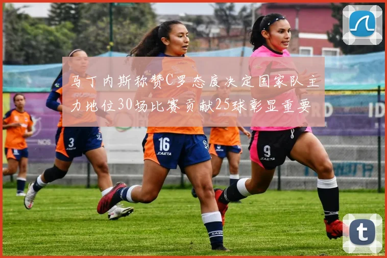 马丁内斯称赞C罗态度决定国家队主力地位30场比赛贡献25球彰显重要性