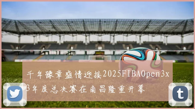 千年豫章盛情迎接2025FIBAOpen3x3年度总决赛在南昌隆重开幕