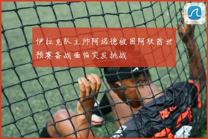 伊拉克队主帅阿诺德被困阿联酋世预赛备战面临突发挑战