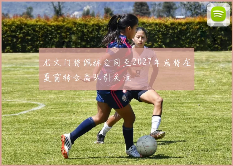 尤文门将佩林合同至2027年或将在夏窗转会离队引关注