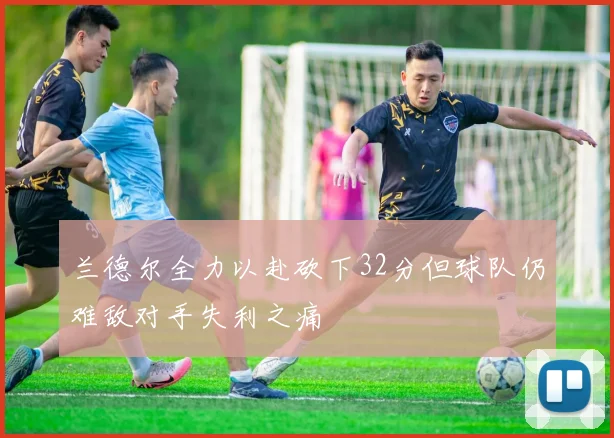 兰德尔全力以赴砍下32分但球队仍难敌对手失利之痛