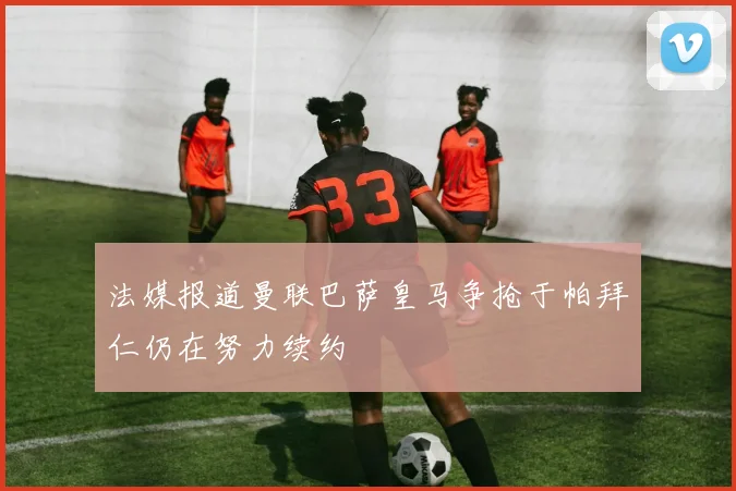 法媒报道曼联巴萨皇马争抢于帕拜仁仍在努力续约