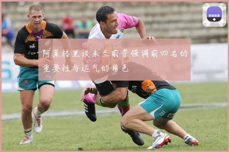 阿莱格里谈米兰前景强调前四名的重要性与运气的角色