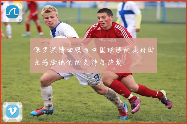 保罗深情回顾与中国球迷的美好时光感谢他们的支持与热爱