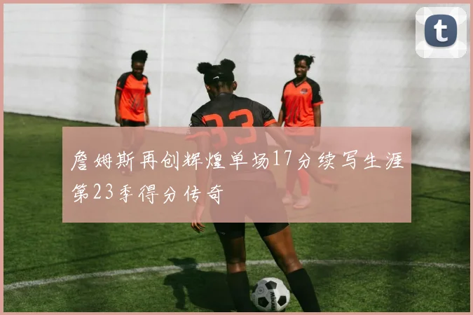 詹姆斯再创辉煌单场17分续写生涯第23季得分传奇