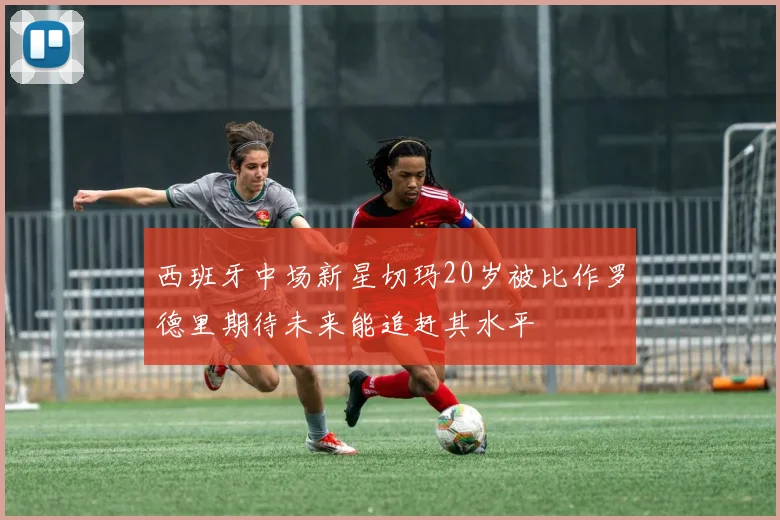 西班牙中场新星切玛20岁被比作罗德里期待未来能追赶其水平