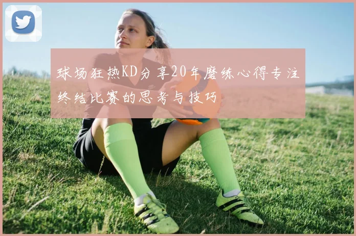 球场狂热KD分享20年磨练心得专注终结比赛的思考与技巧