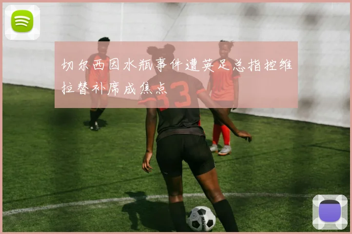 切尔西因水瓶事件遭英足总指控维拉替补席成焦点