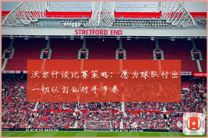 沃尔什谈比赛策略：愿为球队付出一切以打乱对手节奏